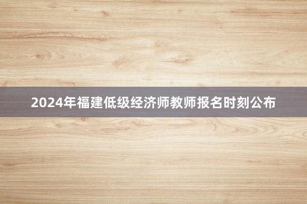 2024年福建低级经济师教师报名时刻公布