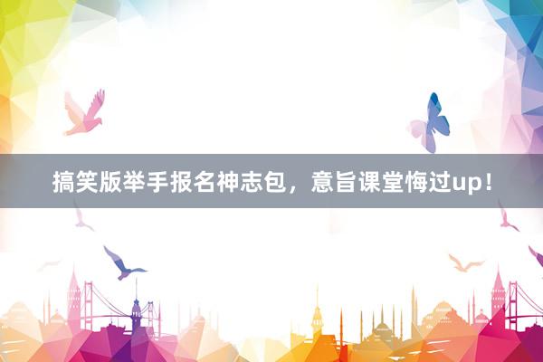 搞笑版举手报名神志包，意旨课堂悔过up！