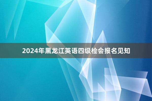 2024年黑龙江英语四级检会报名见知