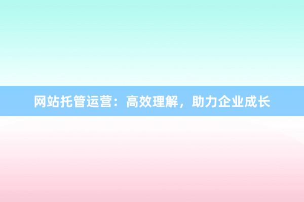 网站托管运营：高效理解，助力企业成长