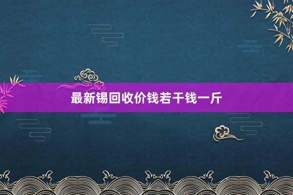 最新锡回收价钱若干钱一斤
