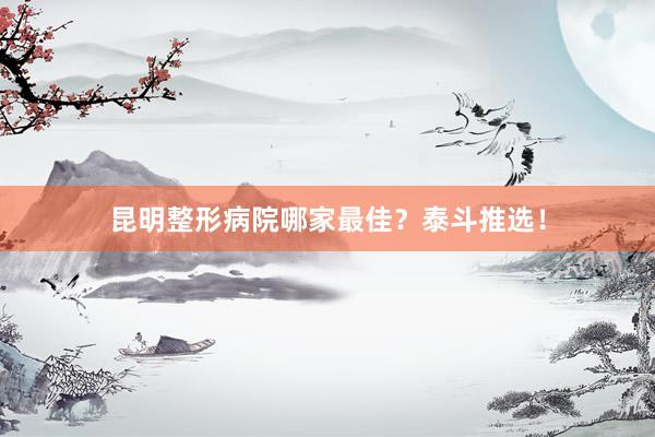 昆明整形病院哪家最佳？泰斗推选！