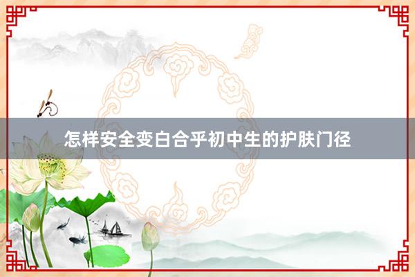怎样安全变白合乎初中生的护肤门径