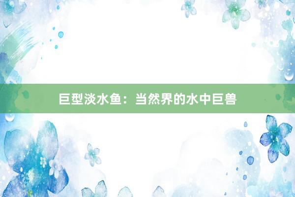 巨型淡水鱼：当然界的水中巨兽