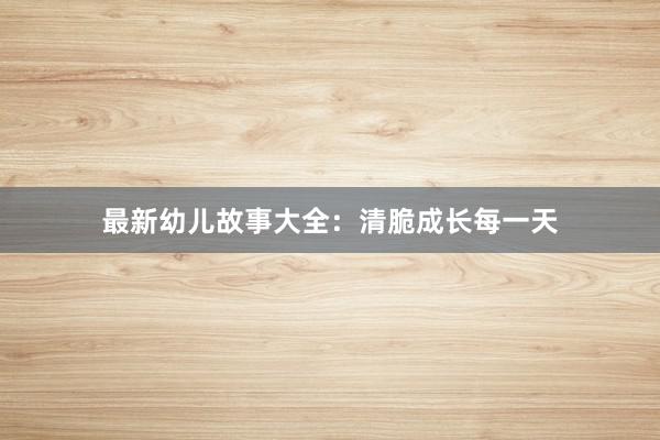 最新幼儿故事大全：清脆成长每一天